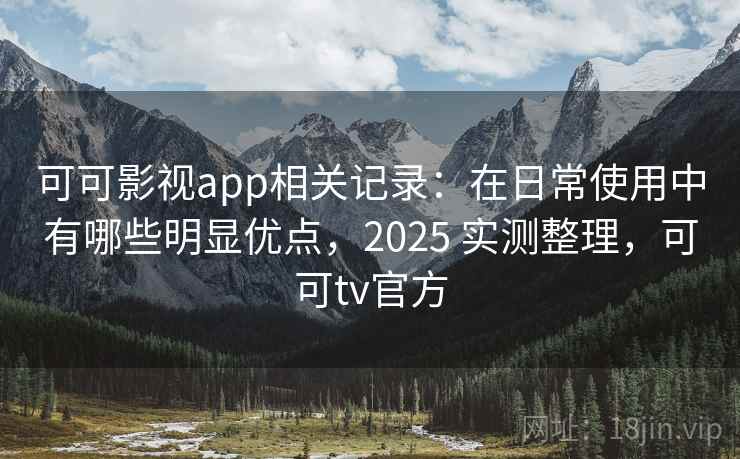 可可影视app相关记录：在日常使用中有哪些明显优点，2025 实测整理，可可tv官方