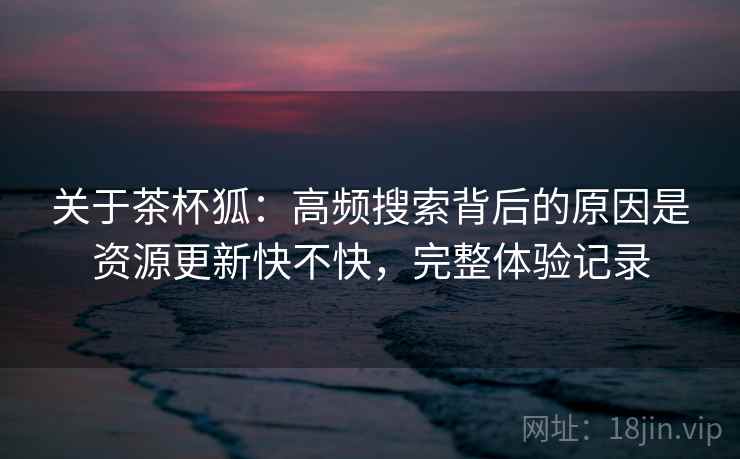 关于茶杯狐:高频搜索背后的原因是资源更新快不快,完整体验记录 关于茶杯狐:高频搜索背后的原因是资源更新快不快,完整体验记录