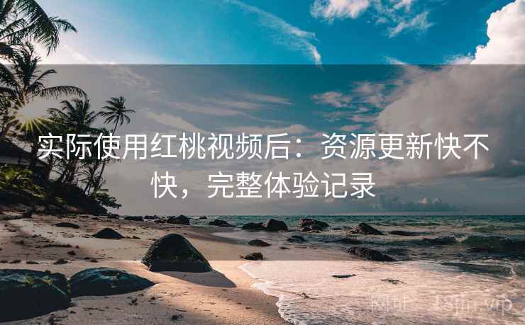 实际使用红桃视频后：资源更新快不快，完整体验记录