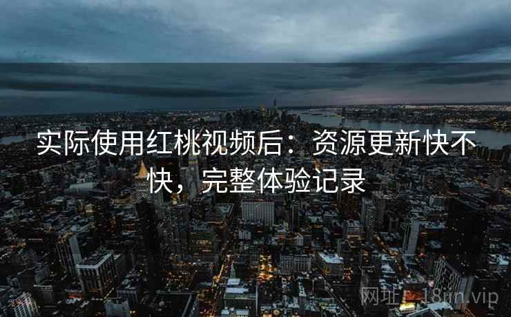 实际使用红桃视频后:资源更新快不快,完整体验记录 实际使用红桃视频后:资源更新快不快,完整体验记录