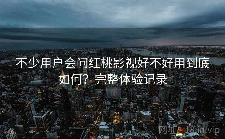 不少用户会问红桃影视好不好用到底如何？完整体验记录