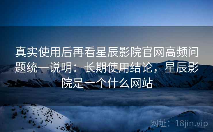 真实使用后再看星辰影院官网高频问题统一说明：长期使用结论，星辰影院是一个什么网站