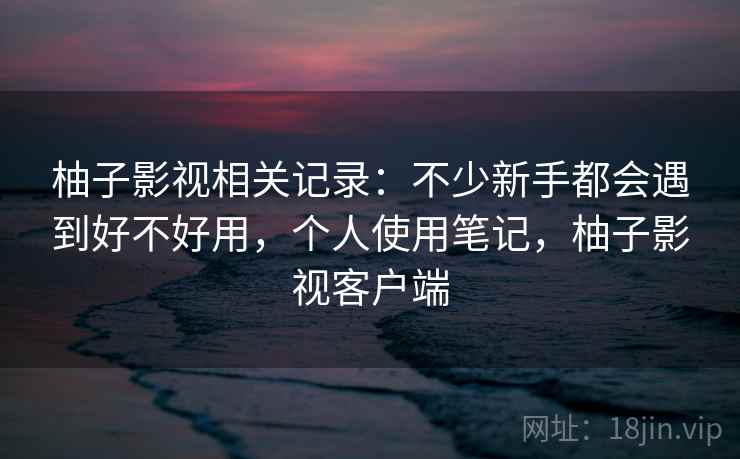柚子影视相关记录：不少新手都会遇到好不好用，个人使用笔记，柚子影视客户端