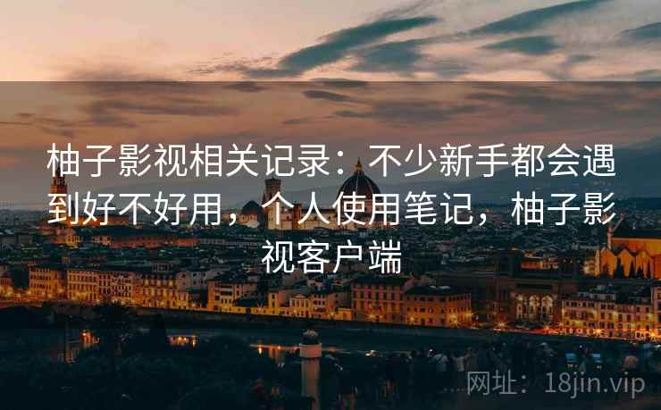柚子影视相关记录:不少新手都会遇到好不好用,个人使用笔记,柚子影视客户端 柚子影视相关记录:不少新手都会遇到好不好用,个人使用笔记,柚子影视客户端
