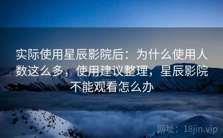 实际使用星辰影院后:为什么使用人数这么多,使用建议整理,星辰影院不能观看怎么办 实际使用星辰影院后:为什么使用人数这么多,使用建议整理,星辰影院不能观看怎么办