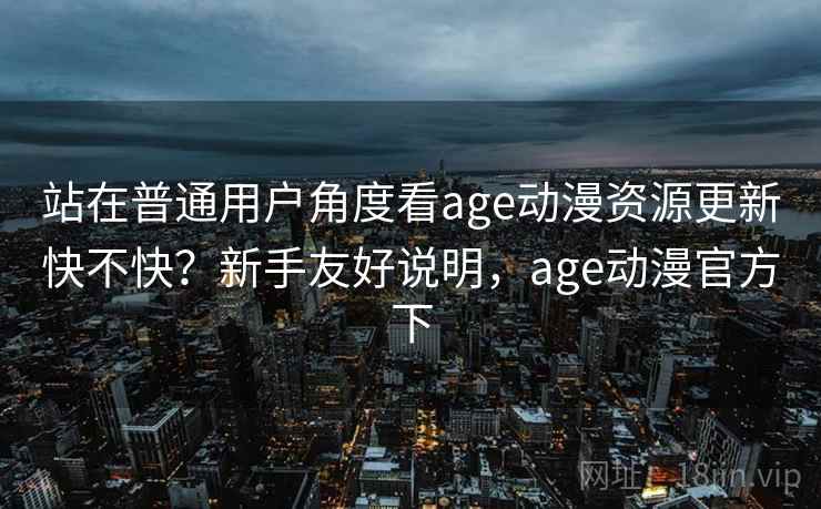 站在普通用户角度看age动漫资源更新快不快？新手友好说明，age动漫官方下