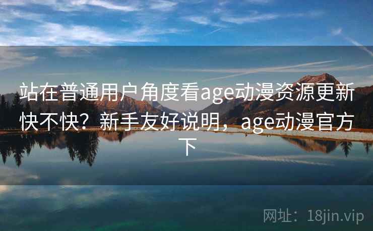 站在普通用户角度看age动漫资源更新快不快?新手友好说明,age动漫官方下 站在普通用户角度看age动漫资源更新快不快?新手友好说明,age动漫官方下
