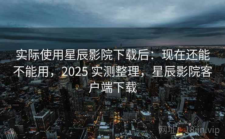 实际使用星辰影院下载后：现在还能不能用，2025 实测整理，星辰影院客户端下载