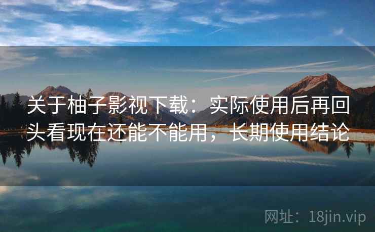 关于柚子影视下载:实际使用后再回头看现在还能不能用,长期使用结论 关于柚子影视下载:实际使用后再回头看现在还能不能用,长期使用结论