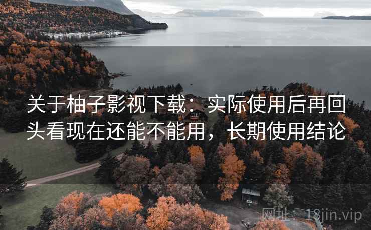 关于柚子影视下载：实际使用后再回头看现在还能不能用，长期使用结论