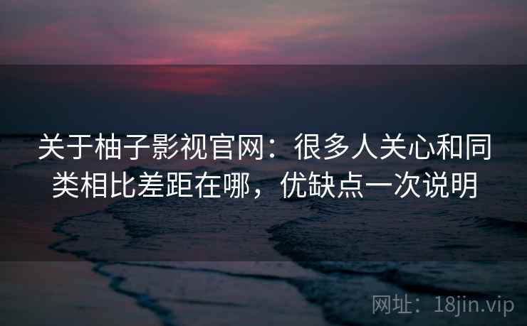 关于柚子影视官网：很多人关心和同类相比差距在哪，优缺点一次说明