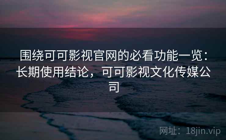 围绕可可影视官网的必看功能一览：长期使用结论，可可影视文化传媒公司