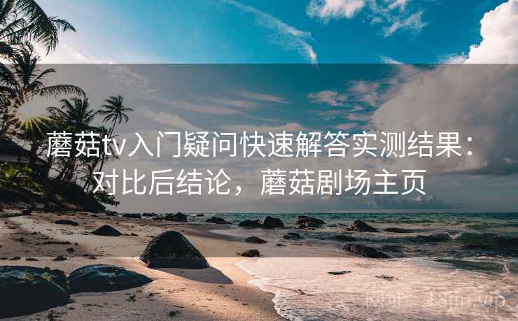 蘑菇tv入门疑问快速解答实测结果：对比后结论，蘑菇剧场主页