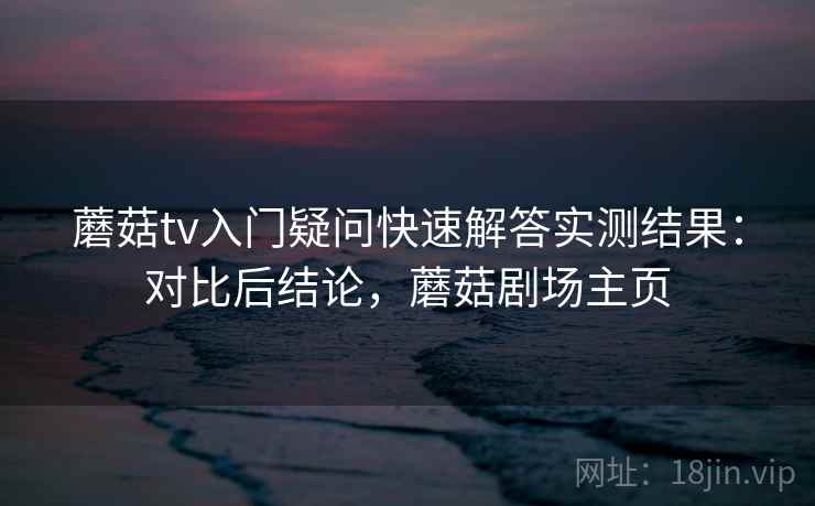 蘑菇tv入门疑问快速解答实测结果:对比后结论,蘑菇剧场主页 蘑菇tv入门疑问快速解答实测结果:对比后结论,蘑菇剧场主页