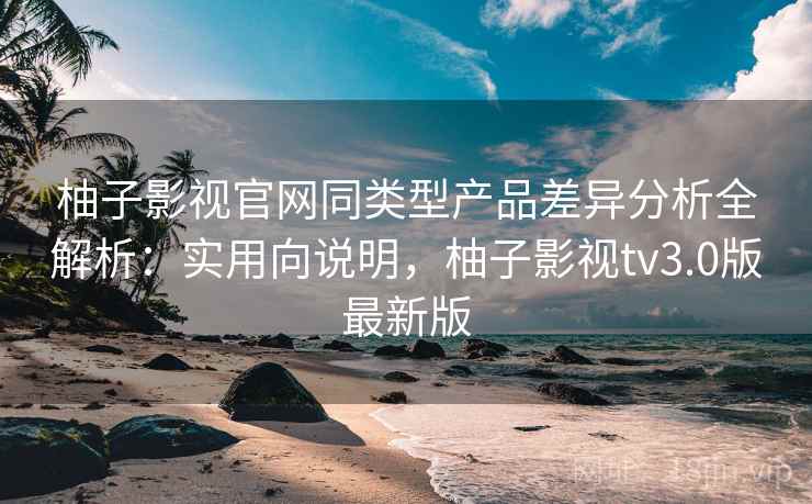 柚子影视官网同类型产品差异分析全解析：实用向说明，柚子影视tv3.0版最新版
