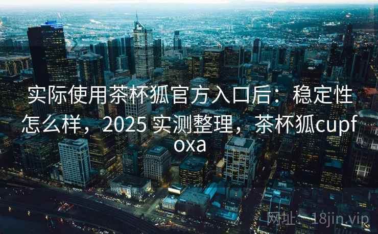 实际使用茶杯狐官方入口后：稳定性怎么样，2025 实测整理，茶杯狐cupfoxa