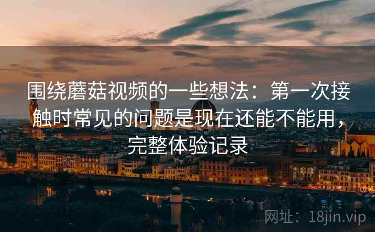 围绕蘑菇视频的一些想法：第一次接触时常见的问题是现在还能不能用，完整体验记录