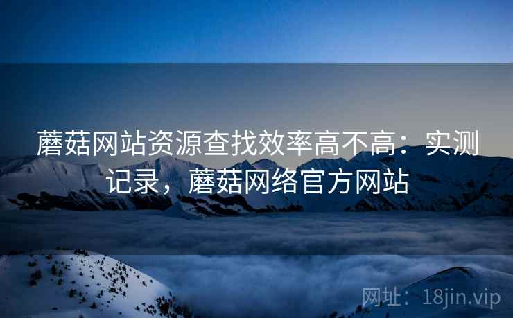 蘑菇网站资源查找效率高不高：实测记录，蘑菇网络官方网站