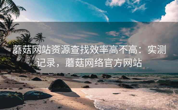 蘑菇网站资源查找效率高不高:实测记录,蘑菇网络官方网站 蘑菇网站资源查找效率高不高:实测记录,蘑菇网络官方网站