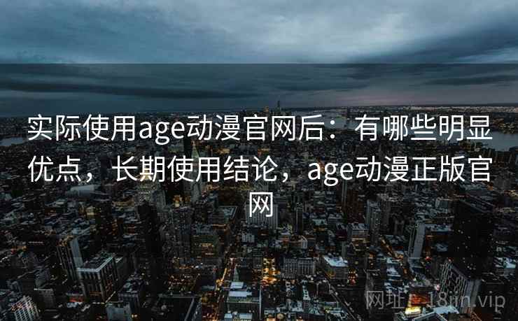 实际使用age动漫官网后：有哪些明显优点，长期使用结论，age动漫正版官网