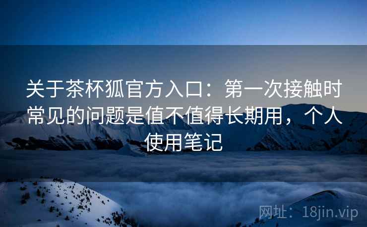 关于茶杯狐官方入口:第一次接触时常见的问题是值不值得长期用,个人使用笔记 关于茶杯狐官方入口:第一次接触时常见的问题是值不值得长期用,个人使用笔记