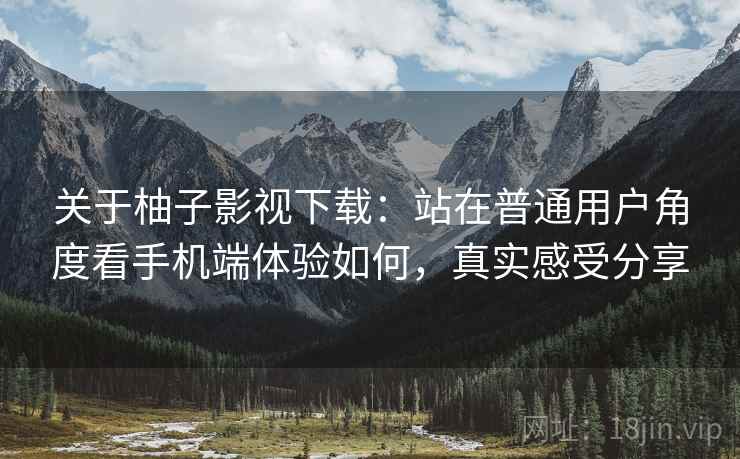 关于柚子影视下载：站在普通用户角度看手机端体验如何，真实感受分享