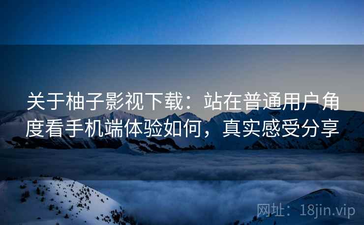 关于柚子影视下载:站在普通用户角度看手机端体验如何,真实感受分享 关于柚子影视下载:站在普通用户角度看手机端体验如何,真实感受分享