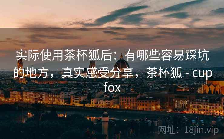 实际使用茶杯狐后：有哪些容易踩坑的地方，真实感受分享，茶杯狐 - cupfox