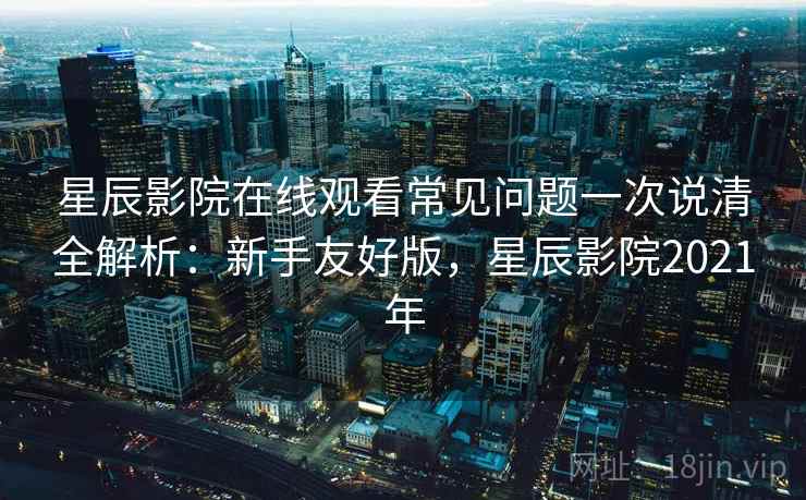 星辰影院在线观看常见问题一次说清全解析：新手友好版，星辰影院2021年