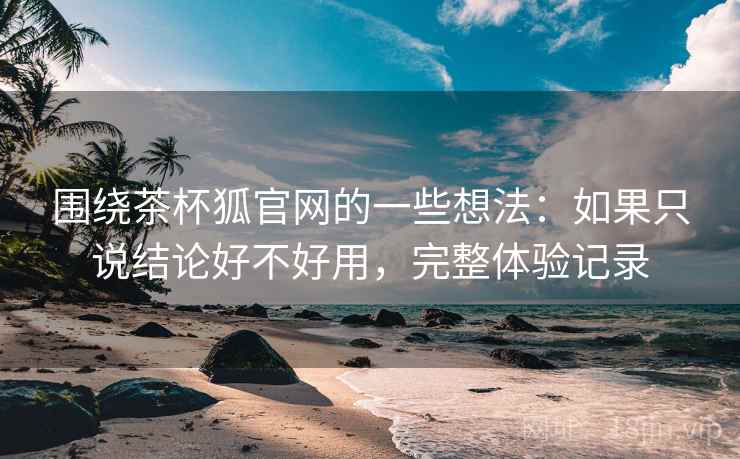 围绕茶杯狐官网的一些想法:如果只说结论好不好用,完整体验记录 围绕茶杯狐官网的一些想法:如果只说结论好不好用,完整体验记录