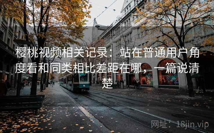 樱桃视频相关记录：站在普通用户角度看和同类相比差距在哪，一篇说清楚
