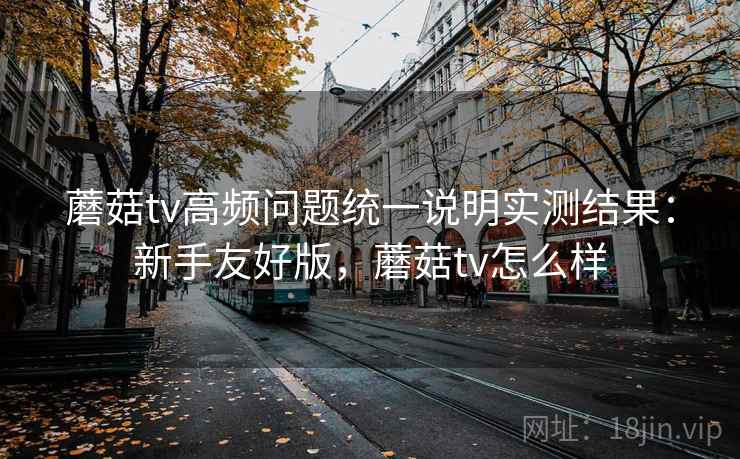蘑菇tv高频问题统一说明实测结果：新手友好版，蘑菇tv怎么样