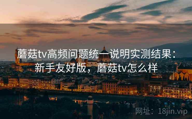 蘑菇tv高频问题统一说明实测结果:新手友好版,蘑菇tv怎么样 蘑菇tv高频问题统一说明实测结果:新手友好版,蘑菇tv怎么样