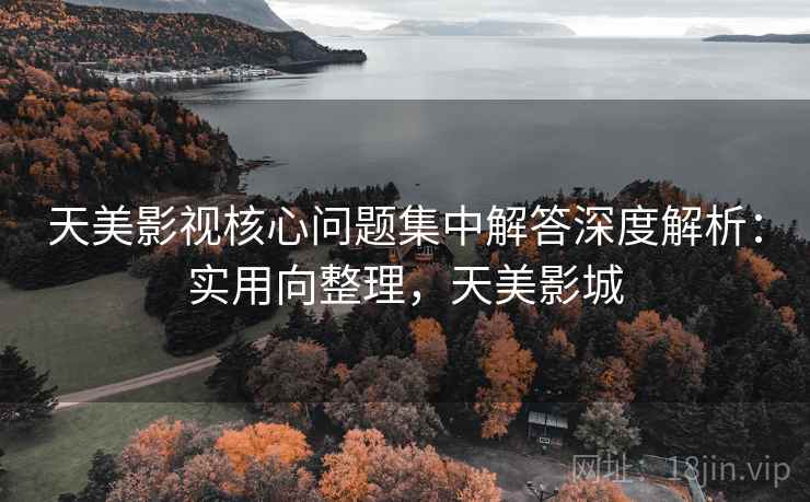 天美影视核心问题集中解答深度解析：实用向整理，天美影城