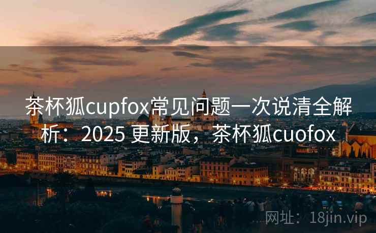 茶杯狐cupfox常见问题一次说清全解析：2025 更新版，茶杯狐cuofox