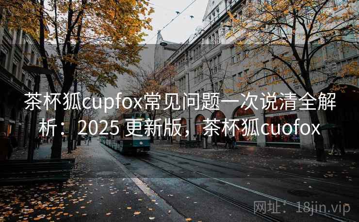 茶杯狐cupfox常见问题一次说清全解析:2025 更新版,茶杯狐cuofox 茶杯狐cupfox常见问题一次说清全解析:2025 更新版,茶杯狐cuofox