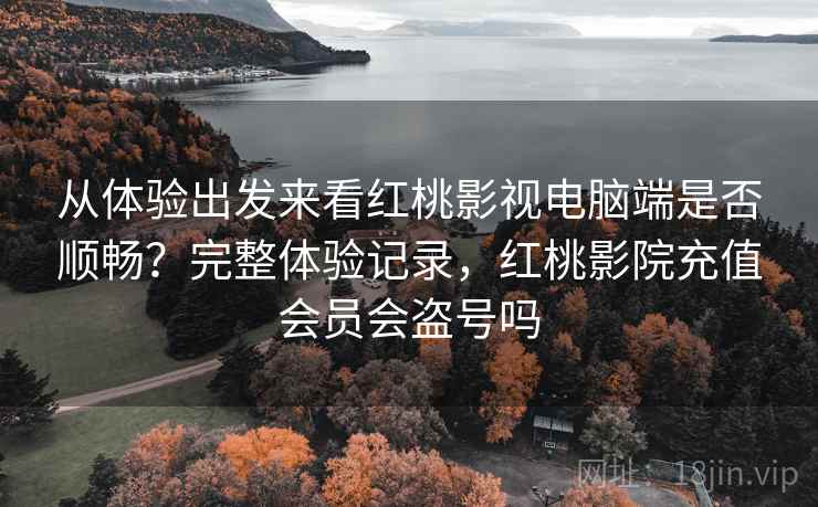 从体验出发来看红桃影视电脑端是否顺畅？完整体验记录，红桃影院充值会员会盗号吗